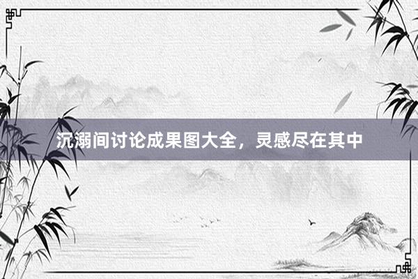 沉溺间讨论成果图大全，灵感尽在其中
